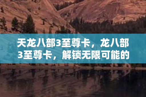 天龙八部3至尊卡，龙八部3至尊卡，解锁无限可能的神秘钥匙