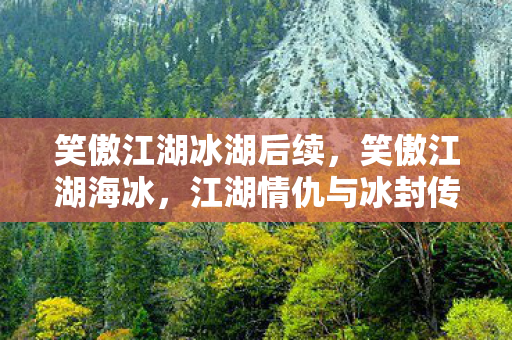 笑傲江湖冰湖后续，笑傲江湖海冰，江湖情仇与冰封传奇