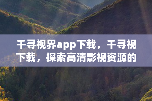 千寻视界app下载，千寻视下载，探索高清影视资源的便捷之旅