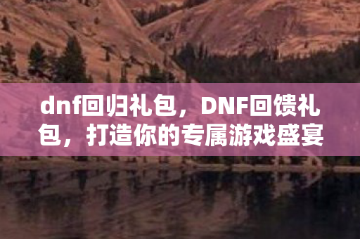 dnf回归礼包，DNF回馈礼包，打造你的专属游戏盛宴