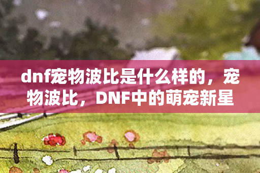 dnf宠物波比是什么样的，宠物波比，DNF中的萌宠新星