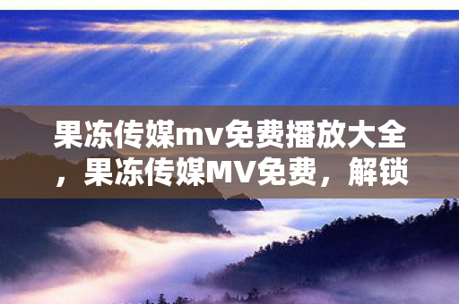 果冻传媒mv免费播放大全，果冻传媒MV免费，解锁创意与娱乐的新纪元