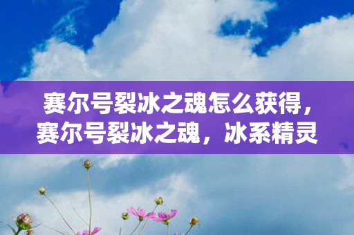 赛尔号裂冰之魂怎么获得，赛尔号裂冰之魂，冰系精灵的极致演绎
