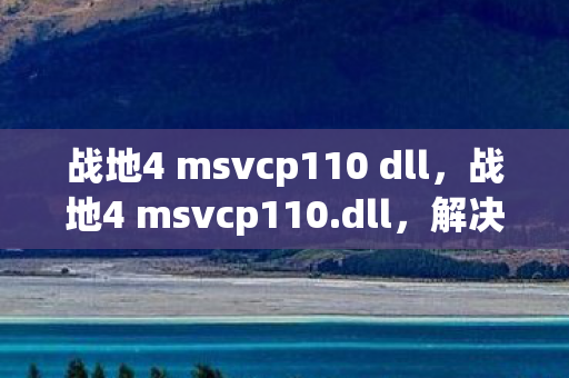 战地4 msvcp110 dll，战地4 msvcp110.dll，解决游戏运行问题的关键