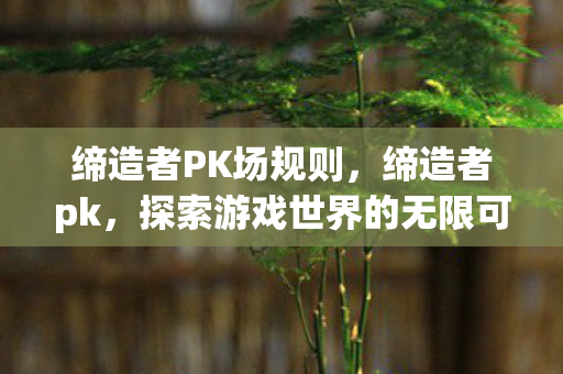 缔造者PK场规则，缔造者pk，探索游戏世界的无限可能