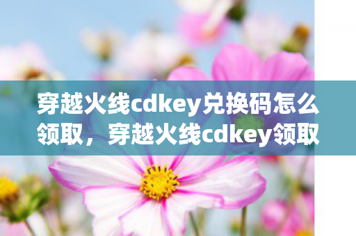 穿越火线cdkey兑换码怎么领取，穿越火线cdkey领取，官方正规渠道与注意事项