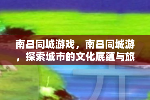 南昌同城游戏，南昌同城游，探索城市的文化底蕴与旅游魅力