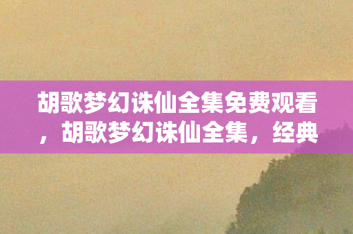 胡歌梦幻诛仙全集免费观看，胡歌梦幻诛仙全集，经典再现，情怀与创新的碰撞
