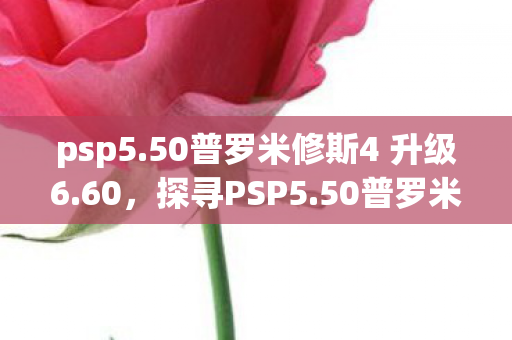 psp5.50普罗米修斯4 升级6.60，探寻PSP5.50普罗米修斯4，游戏新体验的深度剖析