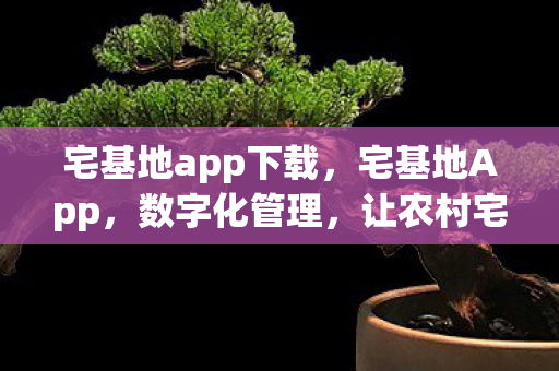 宅基地app下载，宅基地App，数字化管理，让农村宅基地更智能