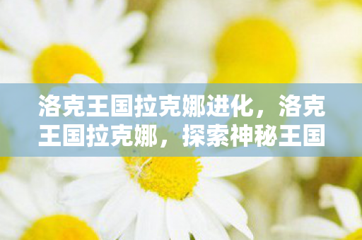 洛克王国拉克娜进化，洛克王国拉克娜，探索神秘王国的奇幻之旅