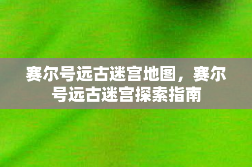 赛尔号远古迷宫地图，赛尔号远古迷宫探索指南