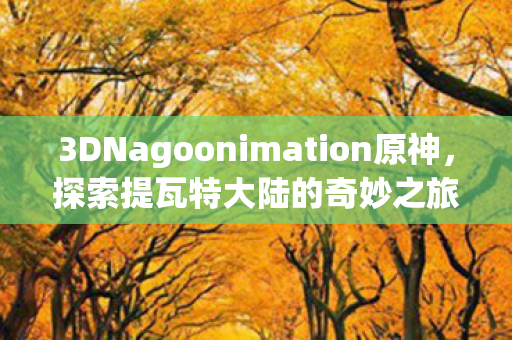 3DNagoonimation原神，探索提瓦特大陆的奇妙之旅
