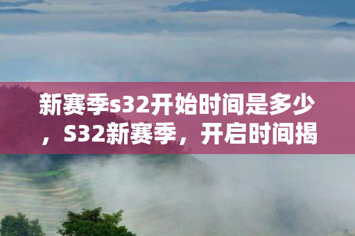 新赛季s32开始时间是多少，S32新赛季，开启时间揭晓，全新挑战等你来战