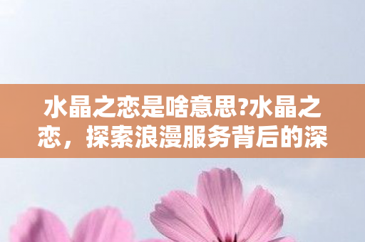 水晶之恋是啥意思?水晶之恋，探索浪漫服务背后的深意