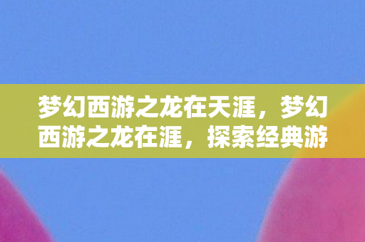 梦幻西游之龙在天涯，梦幻西游之龙在涯，探索经典游戏的魅力与传承
