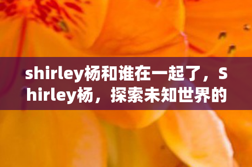 shirley杨和谁在一起了，Shirley杨，探索未知世界的神秘之旅