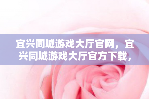 宜兴同城游戏大厅官网，宜兴同城游戏大厅官方下载，安全、便捷的游戏新体验