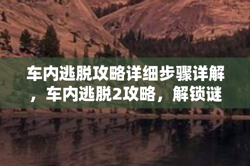 车内逃脱攻略详细步骤详解，车内逃脱2攻略，解锁谜题，智取逃生