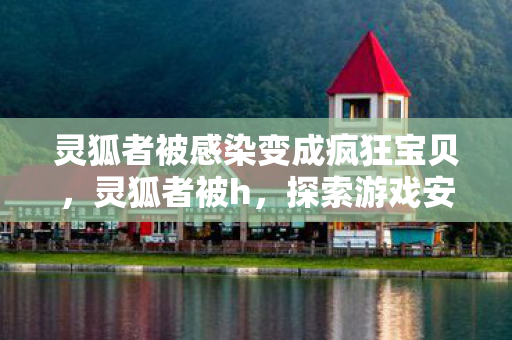 灵狐者被感染变成疯狂宝贝，灵狐者被h，探索游戏安全与网络道德的边界