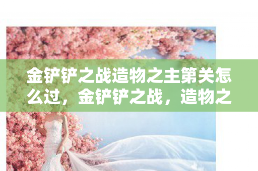 金铲铲之战造物之主第关怎么过，金铲铲之战，造物之主第X关攻略