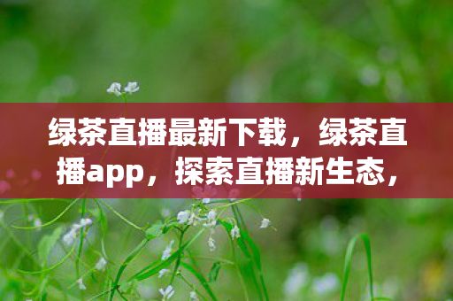 绿茶直播最新下载，绿茶直播app，探索直播新生态，感受不一样的娱乐盛宴