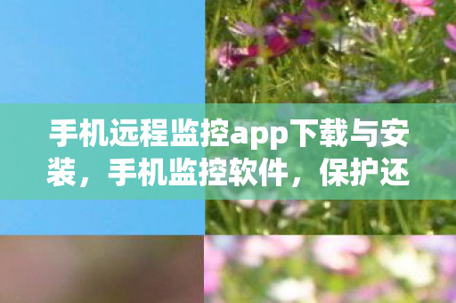 手机远程监控app下载与安装，手机监控软件，保护还是侵犯？