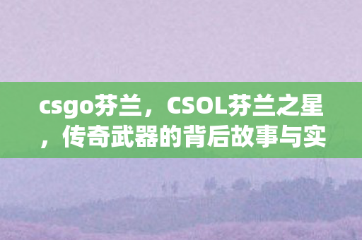 csgo芬兰，CSOL芬兰之星，传奇武器的背后故事与实战应用