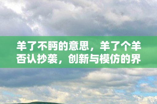 羊了不眄的意思，羊了个羊否认抄袭，创新与模仿的界限何在？