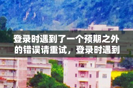 登录时遇到了一个预期之外的错误请重试，登录时遇到的意外