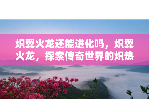 炽翼火龙还能进化吗，炽翼火龙，探索传奇世界的炽热火焰