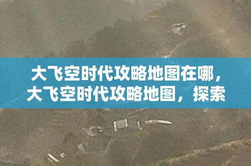 大飞空时代攻略地图在哪，大飞空时代攻略地图，探索未知星域，成就星际传奇