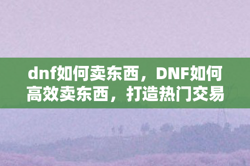 dnf如何卖东西，DNF如何高效卖东西，打造热门交易的策略