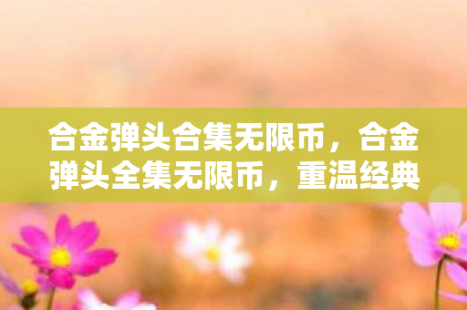 合金弹头合集无限币，合金弹头全集无限币，重温经典，畅享无限