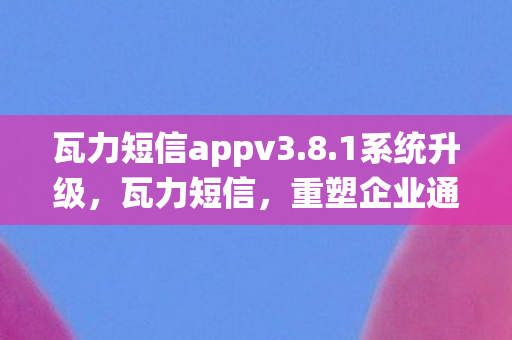 瓦力短信appv3.8.1系统升级，瓦力短信，重塑企业通信的新篇章