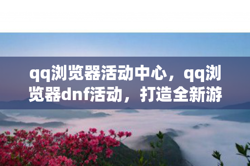 qq浏览器活动中心，qq浏览器dnf活动，打造全新游戏体验