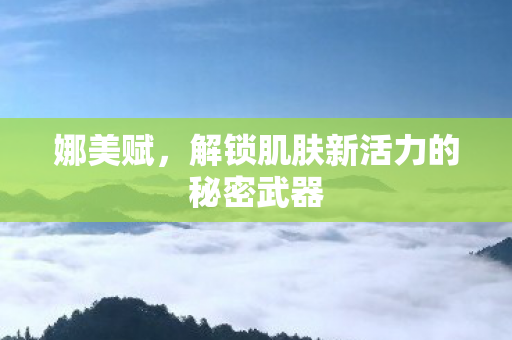 娜美赋，解锁肌肤新活力的秘密武器