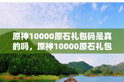 原神10000原石礼包码是真的吗，原神10000原石礼包码未过期，速来领取！