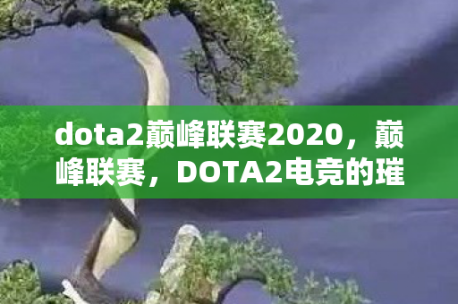 dota2巅峰联赛2020，巅峰联赛，DOTA2电竞的璀璨明珠