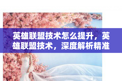 英雄联盟技术怎么提升，英雄联盟技术，深度解析精准走位与预判意识