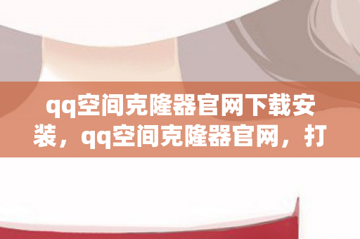qq空间克隆器官网下载安装，qq空间克隆器官网，打造个性化空间的秘密武器