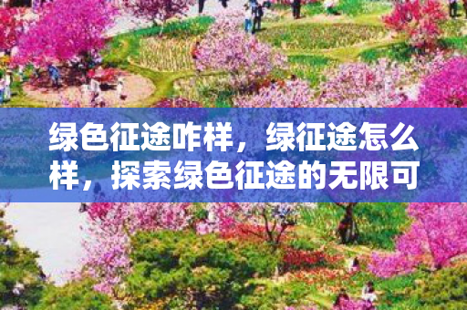 绿色征途咋样，绿征途怎么样，探索绿色征途的无限可能