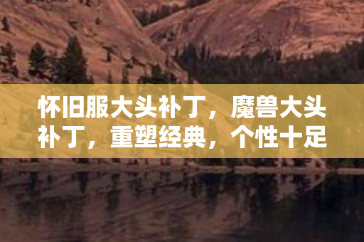 怀旧服大头补丁，魔兽大头补丁，重塑经典，个性十足