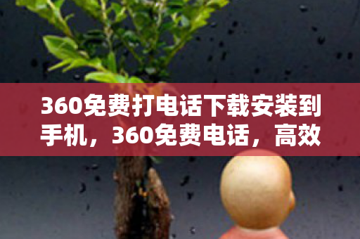 360免费打电话下载安装到手机，360免费电话，高效便捷，守护通信安全