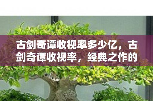 古剑奇谭收视率多少亿，古剑奇谭收视率，经典之作的辉煌与遗憾