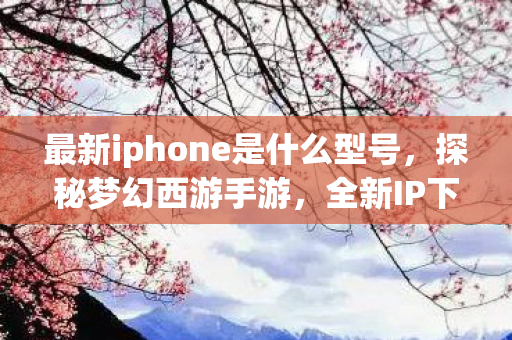 最新iphone是什么型号，探秘梦幻西游手游，全新IP下的经典传承与创新发展
