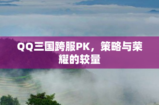 QQ三国跨服PK,策略与荣耀的较量 QQ三国跨服PK,策略与荣耀的较量