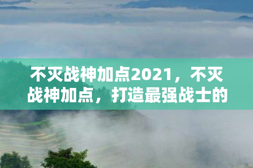 不灭战神加点2021，不灭战神加点，打造最强战士的加点攻略
