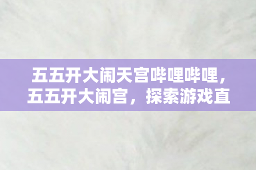 五五开大闹天宫哔哩哔哩，五五开大闹宫，探索游戏直播界的另类狂欢