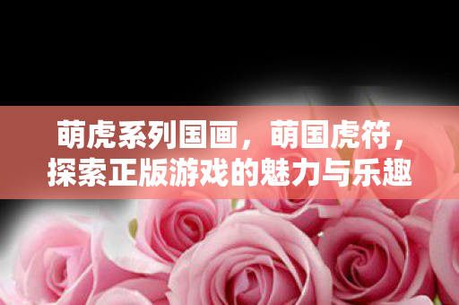 萌虎系列国画，萌国虎符，探索正版游戏的魅力与乐趣